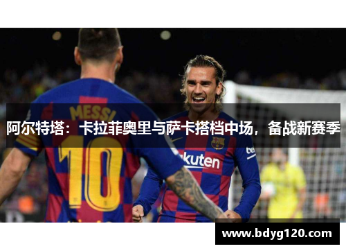 阿尔特塔：卡拉菲奥里与萨卡搭档中场，备战新赛季